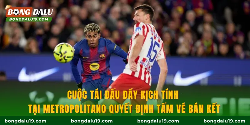 Cuộc tái đấu đầy kịch tính tại Metropolitano quyết định tấm vé bán kết