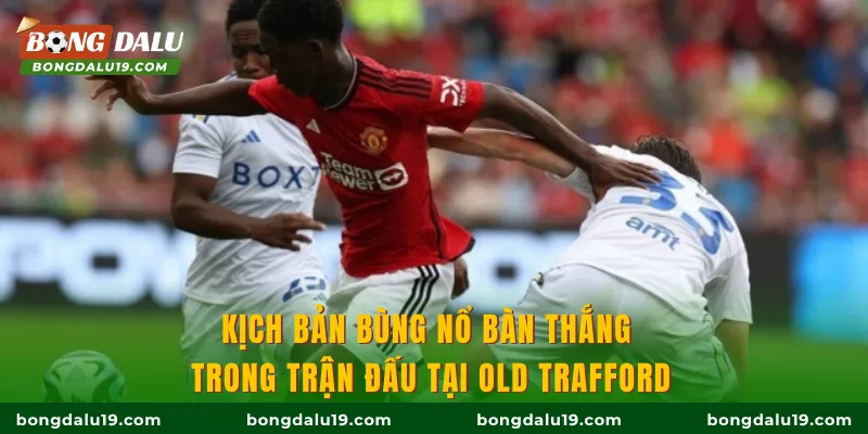 Kịch bản bùng nổ bàn thắng trong trận đấu tại Old Trafford
