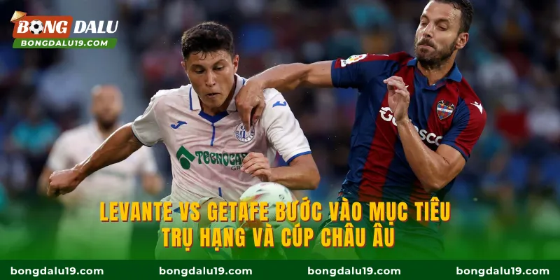 Levante vs Getafe bước vào mục tiêu trụ hạng và cúp châu Âu