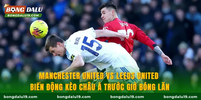 Manchester United vs Leeds United: Biến động kèo Châu Á trước giờ bóng lăn