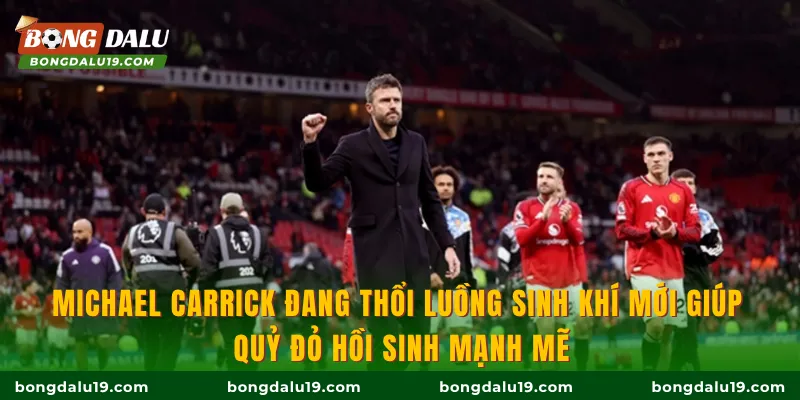 Michael Carrick đang thổi luồng sinh khí mới giúp Quỷ đỏ hồi sinh mạnh mẽ