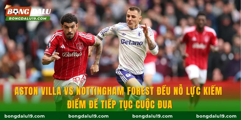Aston Villa vs Nottingham Forest đều nỗ lực kiếm điểm để tiếp tục cuộc đua