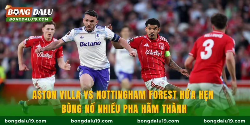 Aston Villa Vs Nottingham Forest hứa hẹn bùng nổ nhiều pha hãm thành