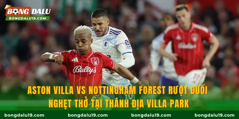 Aston Villa Vs Nottingham Forest rượt đuổi nghẹt thở tại thánh địa Villa Park