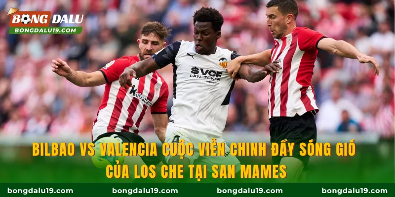 Bilbao vs Valencia cuộc viễn chinh đầy sóng gió của Los Che tại San Mames