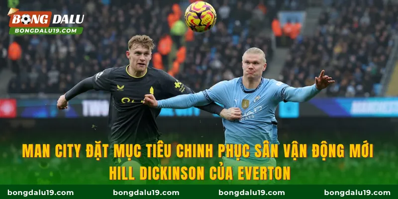 Man City đặt mục tiêu chinh phục sân vận động mới Hill Dickinson của Everton