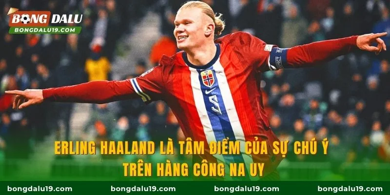 Erling Haaland là tâm điểm của sự chú ý trên hàng công Na Uy