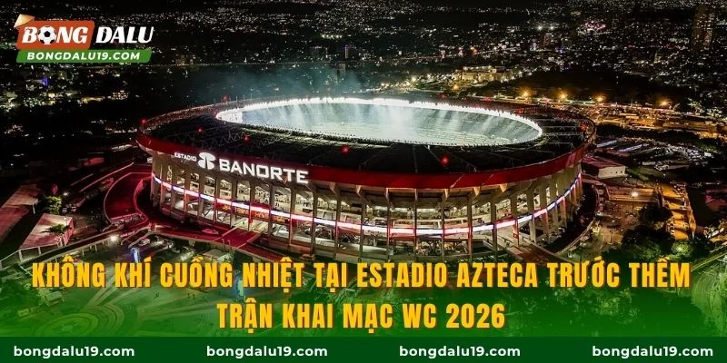 Không khí cuồng nhiệt tại Estadio Azteca trước thềm trận khai mạc WC 2026